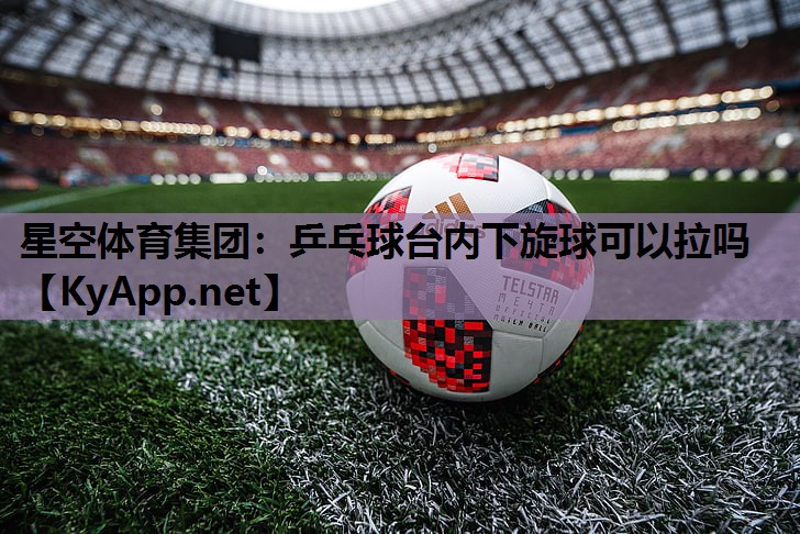 星空体育集团：乒乓球台内下旋球可以拉吗