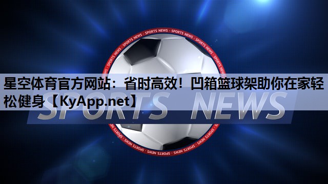 星空体育官方网站：省时高效！凹箱篮球架助你在家轻松健身