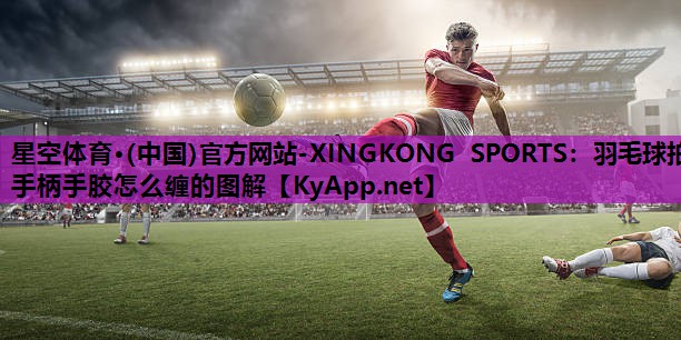 星空体育·(中国)官方网站-XINGKONG SPORTS：羽毛球拍手柄手胶怎么缠的图解